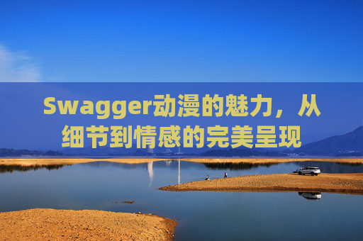 Swagger动漫的魅力,从细节到情感的完美呈现